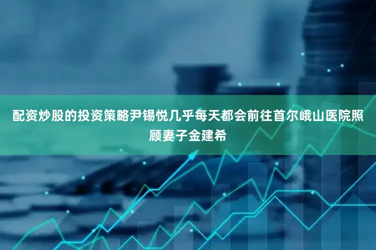 配资炒股的投资策略尹锡悦几乎每天都会前往首尔峨山医院照顾妻子金建希