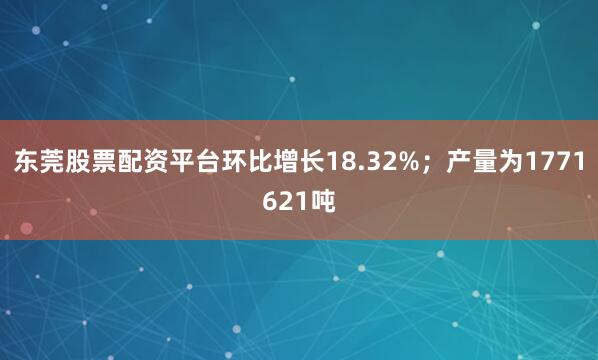 东莞股票配资平台环比增长18.32%；产量为1771621吨