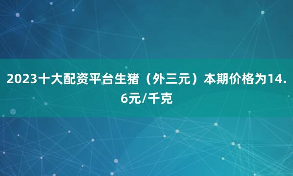 2023十大配资平台生猪（外三元）本期价格为14.6元/千克