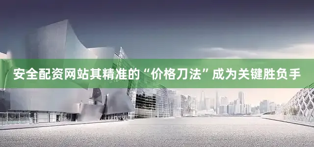 安全配资网站其精准的“价格刀法”成为关键胜负手