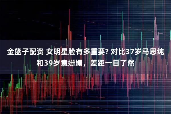 金篮子配资 女明星脸有多重要? 对比37岁马思纯和39岁袁姗姗，差距一目了然