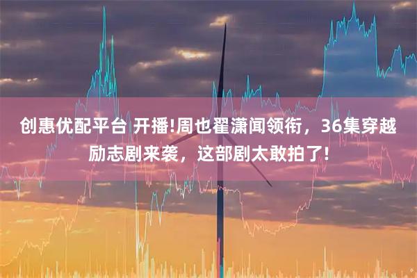 创惠优配平台 开播!周也翟潇闻领衔，36集穿越励志剧来袭，这部剧太敢拍了!