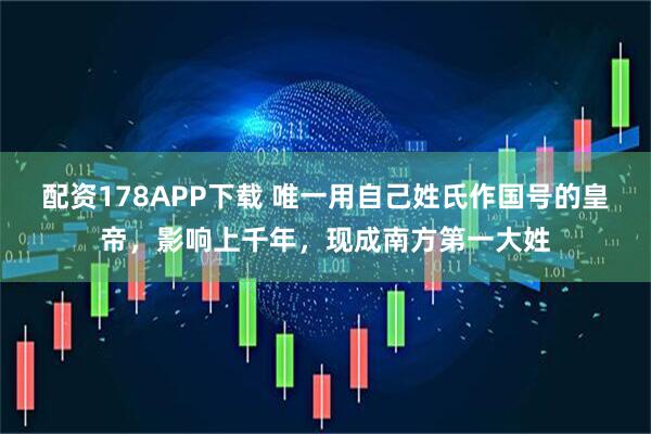 配资178APP下载 唯一用自己姓氏作国号的皇帝，影响上千年，现成南方第一大姓