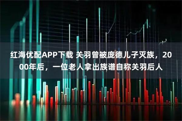 红海优配APP下载 关羽曾被庞德儿子灭族，2000年后，一位老人拿出族谱自称关羽后人