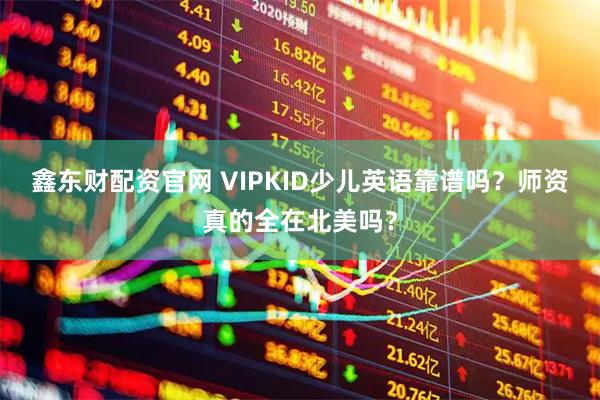 鑫东财配资官网 VIPKID少儿英语靠谱吗？师资真的全在北美吗？
