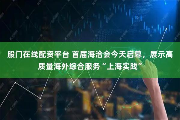 股门在线配资平台 首届海洽会今天启幕，展示高质量海外综合服务“上海实践”