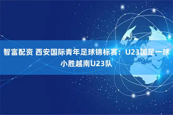 智富配资 西安国际青年足球锦标赛：U23国足一球小胜越南U23队
