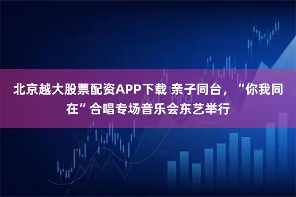 北京越大股票配资APP下载 亲子同台，“你我同在”合唱专场音乐会东艺举行