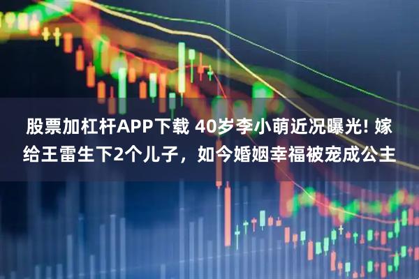 股票加杠杆APP下载 40岁李小萌近况曝光! 嫁给王雷生下2个儿子，如今婚姻幸福被宠成公主