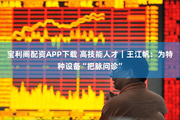 宝利阁配资APP下载 高技能人才｜王江帆：为特种设备“把脉问诊”
