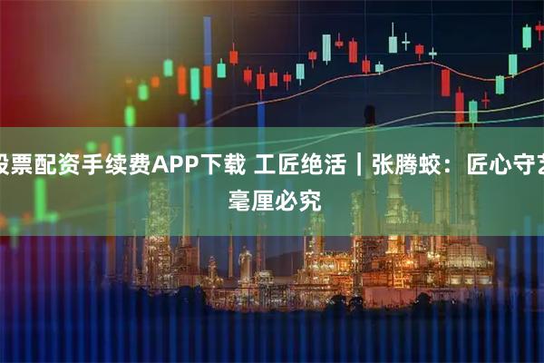 股票配资手续费APP下载 工匠绝活｜张腾蛟：匠心守艺 毫厘必究