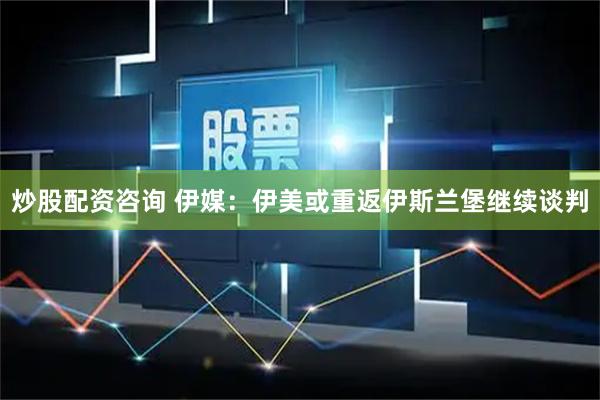 炒股配资咨询 伊媒：伊美或重返伊斯兰堡继续谈判