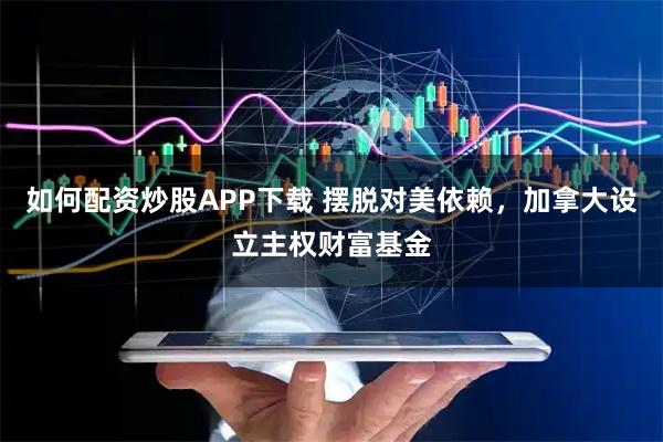 如何配资炒股APP下载 摆脱对美依赖，加拿大设立主权财富基金