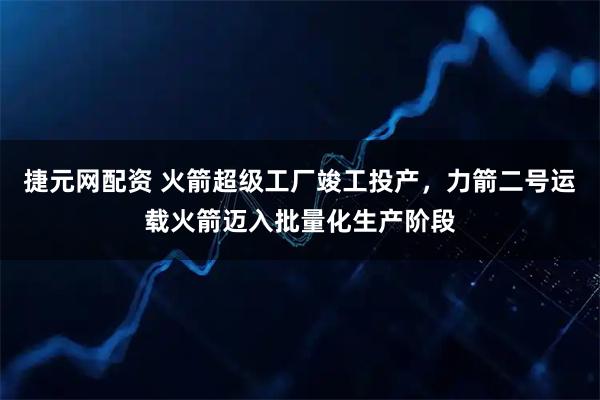 捷元网配资 火箭超级工厂竣工投产，力箭二号运载火箭迈入批量化生产阶段