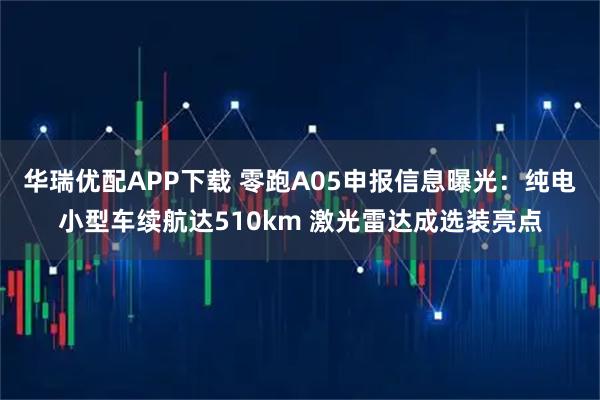 华瑞优配APP下载 零跑A05申报信息曝光：纯电小型车续航达510km 激光雷达成选装亮点