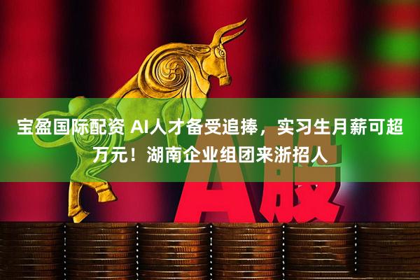 宝盈国际配资 AI人才备受追捧，实习生月薪可超万元！湖南企业组团来浙招人
