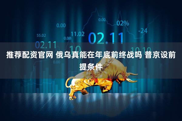 推荐配资官网 俄乌真能在年底前终战吗 普京设前提条件