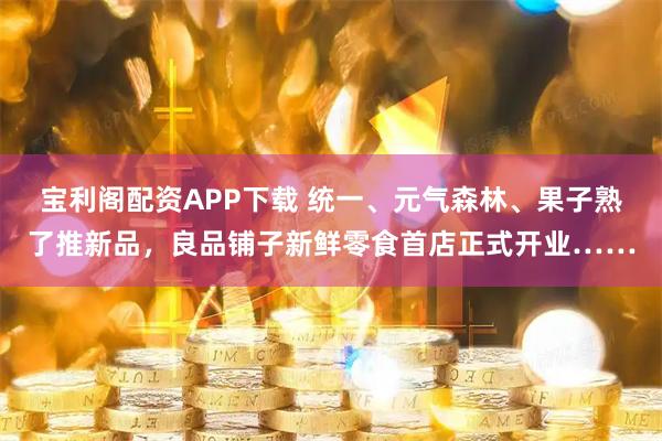 宝利阁配资APP下载 统一、元气森林、果子熟了推新品，良品铺子新鲜零食首店正式开业……