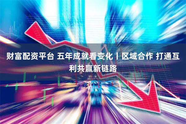 财富配资平台 五年成就看变化丨区域合作 打通互利共赢新链路